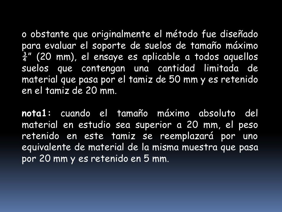 o obstante que originalmente el método fue diseñado para evaluar el soporte de suelos de tamaño máximo ¾ (20 mm), el ensaye es aplicable a todos aquellos suelos que contengan una cantidad limitada de material que pasa por el tamiz de 50 mm y es retenido en el tamiz de 20 mm.