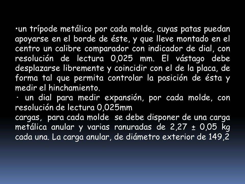 un trípode metálico por cada molde, cuyas patas puedan apoyarse en el borde de éste, y que lleve montado en el centro un calibre comparador con indicador de dial, con resolución de lectura 0,025 mm. El vástago debe desplazarse libremente y coincidir con el de la placa, de forma tal que permita controlar la posición de ésta y medir el hinchamiento.