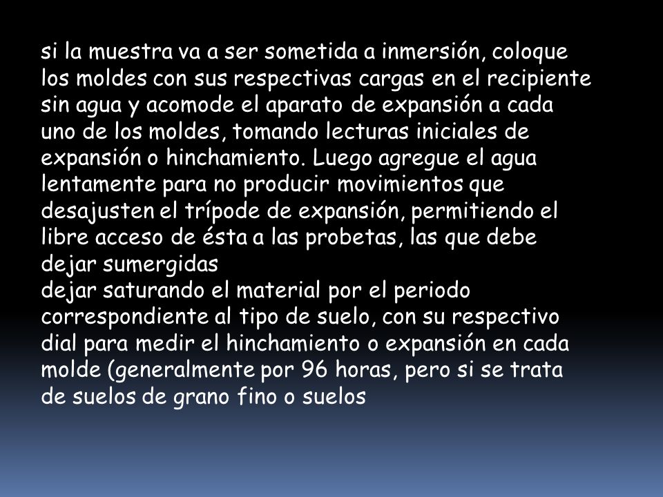 si la muestra va a ser sometida a inmersión, coloque los moldes con sus respectivas cargas en el recipiente sin agua y acomode el aparato de expansión a cada uno de los moldes, tomando lecturas iniciales de expansión o hinchamiento. Luego agregue el agua lentamente para no producir movimientos que desajusten el trípode de expansión, permitiendo el libre acceso de ésta a las probetas, las que debe dejar sumergidas