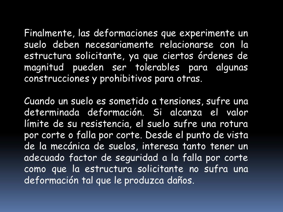 Finalmente, las deformaciones que experimente un suelo deben necesariamente relacionarse con la estructura solicitante, ya que ciertos órdenes de magnitud pueden ser tolerables para algunas construcciones y prohibitivos para otras.