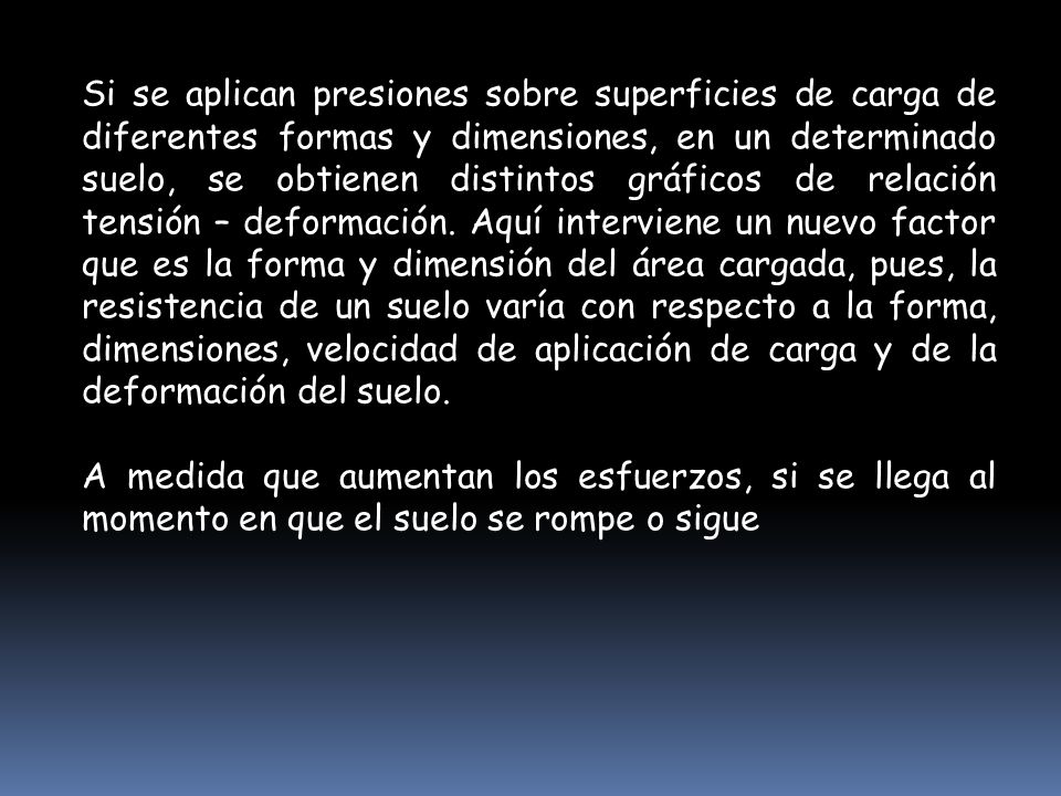 Si se aplican presiones sobre superficies de carga de diferentes formas y dimensiones, en un determinado suelo, se obtienen distintos gráficos de relación tensión – deformación. Aquí interviene un nuevo factor que es la forma y dimensión del área cargada, pues, la resistencia de un suelo varía con respecto a la forma, dimensiones, velocidad de aplicación de carga y de la deformación del suelo.