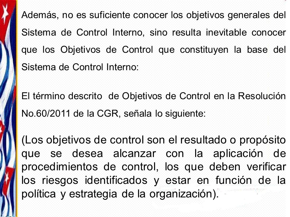 Además, no es suficiente conocer los objetivos generales del Sistema de Control Interno, sino resulta inevitable conocer que los Objetivos de Control que constituyen la base del Sistema de Control Interno: