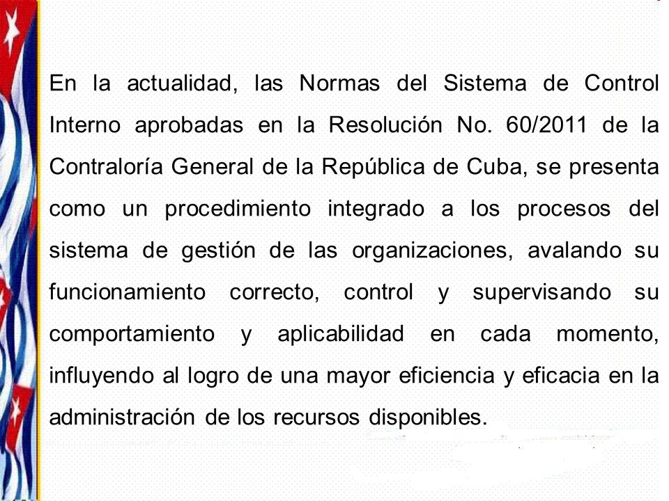 En la actualidad, las Normas del Sistema de Control Interno aprobadas en la Resolución No. 60/2011 de la Contraloría General de la República de Cuba, se presenta como un procedimiento integrado a los procesos del sistema de gestión de las organizaciones, avalando su funcionamiento correcto, control y supervisando su comportamiento y aplicabilidad en cada momento, influyendo al logro de una mayor eficiencia y eficacia en la administración de los recursos disponibles.