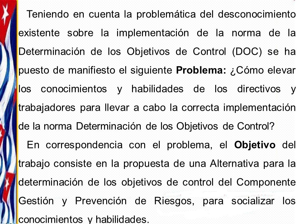 Teniendo en cuenta la problemática del desconocimiento existente sobre la implementación de la norma de la Determinación de los Objetivos de Control (DOC) se ha puesto de manifiesto el siguiente Problema: ¿Cómo elevar los conocimientos y habilidades de los directivos y trabajadores para llevar a cabo la correcta implementación de la norma Determinación de los Objetivos de Control