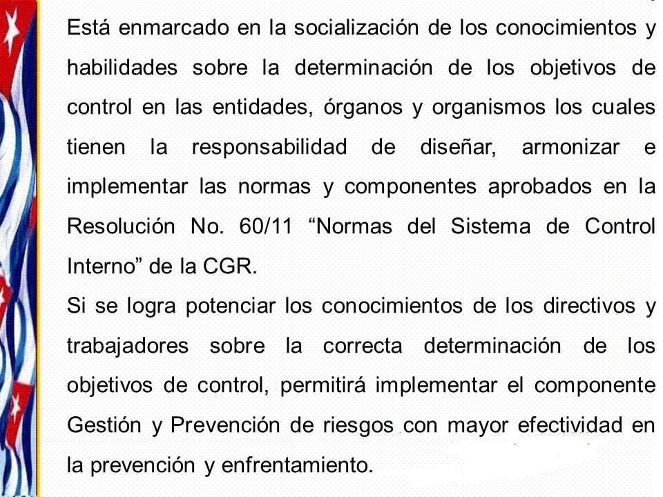 Está enmarcado en la socialización de los conocimientos y habilidades sobre la determinación de los objetivos de control en las entidades, órganos y organismos los cuales tienen la responsabilidad de diseñar, armonizar e implementar las normas y componentes aprobados en la Resolución No. 60/11 Normas del Sistema de Control Interno de la CGR.