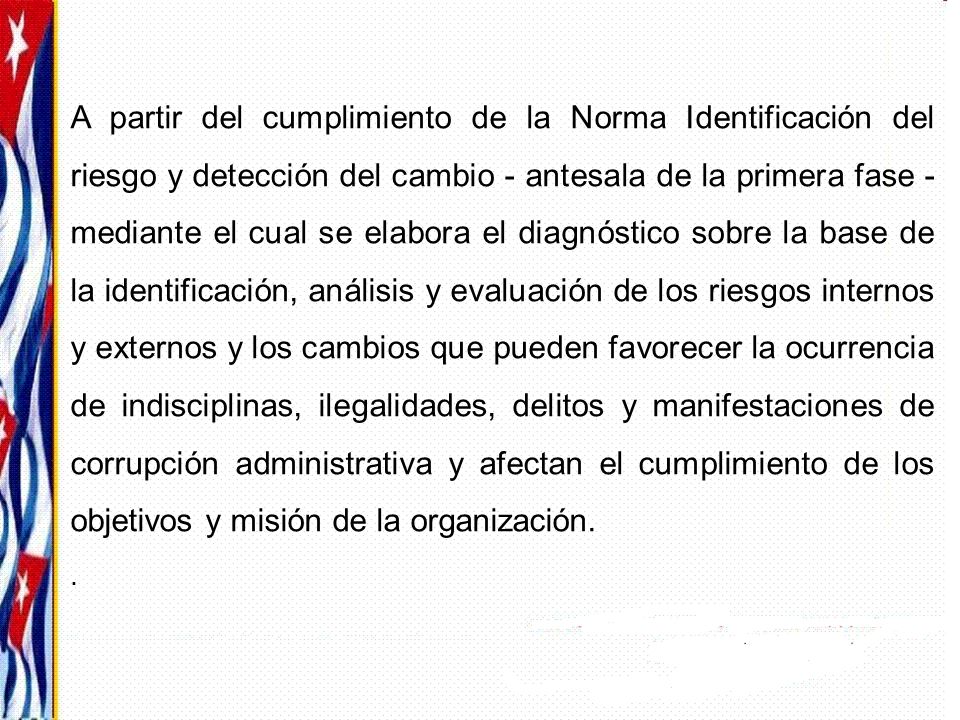 A partir del cumplimiento de la Norma Identificación del riesgo y detección del cambio - antesala de la primera fase - mediante el cual se elabora el diagnóstico sobre la base de la identificación, análisis y evaluación de los riesgos internos y externos y los cambios que pueden favorecer la ocurrencia de indisciplinas, ilegalidades, delitos y manifestaciones de corrupción administrativa y afectan el cumplimiento de los objetivos y misión de la organización.