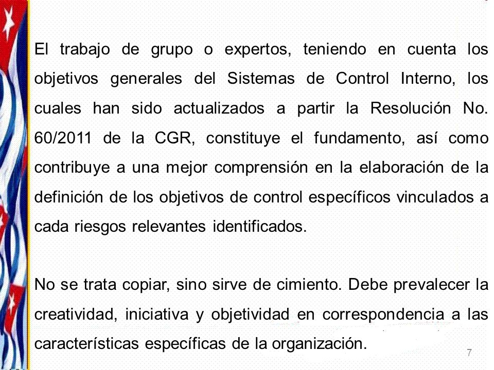 El trabajo de grupo o expertos, teniendo en cuenta los objetivos generales del Sistemas de Control Interno, los cuales han sido actualizados a partir la Resolución No. 60/2011 de la CGR, constituye el fundamento, así como contribuye a una mejor comprensión en la elaboración de la definición de los objetivos de control específicos vinculados a cada riesgos relevantes identificados.
