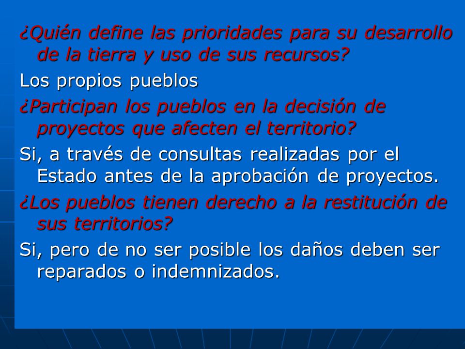 ¿Quién define las prioridades para su desarrollo de la tierra y uso de sus recursos Los propios pueblos ¿Participan los pueblos en la decisión de proyectos que afecten el territorio Si, a través de consultas realizadas por el Estado antes de la aprobación de proyectos. ¿Los pueblos tienen derecho a la restitución de sus territorios Si, pero de no ser posible los daños deben ser reparados o indemnizados.