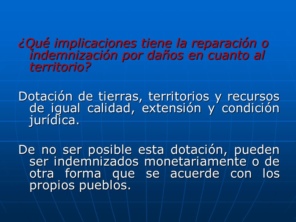 ¿Qué implicaciones tiene la reparación o indemnización por daños en cuanto al territorio Dotación de tierras, territorios y recursos de igual calidad, extensión y condición jurídica. De no ser posible esta dotación, pueden ser indemnizados monetariamente o de otra forma que se acuerde con los propios pueblos.