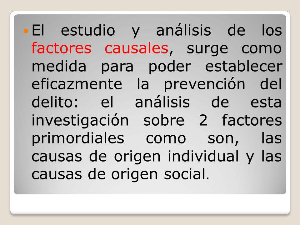El estudio y análisis de los factores causales, surge como medida para poder establecer eficazmente la prevención del delito: el análisis de esta investigación sobre 2 factores primordiales como son, las causas de origen individual y las causas de origen social.