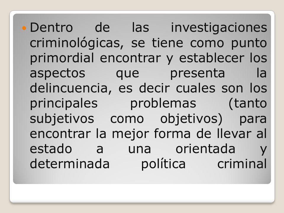 Dentro de las investigaciones criminológicas, se tiene como punto primordial encontrar y establecer los aspectos que presenta la delincuencia, es decir cuales son los principales problemas (tanto subjetivos como objetivos) para encontrar la mejor forma de llevar al estado a una orientada y determinada política criminal