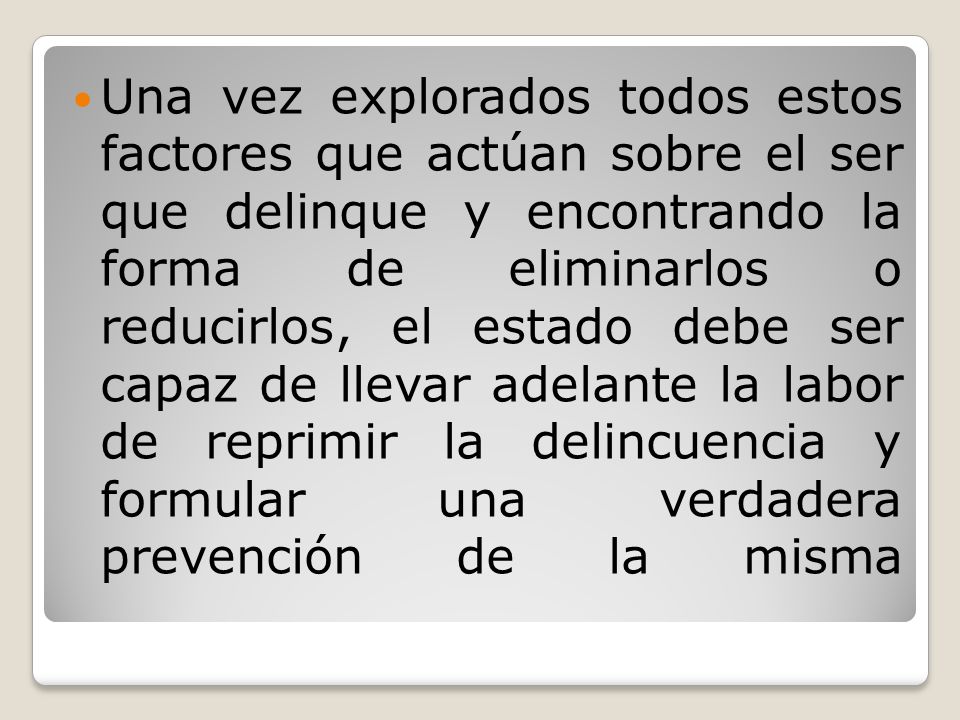 Una vez explorados todos estos factores que actúan sobre el ser que delinque y encontrando la forma de eliminarlos o reducirlos, el estado debe ser capaz de llevar adelante la labor de reprimir la delincuencia y formular una verdadera prevención de la misma