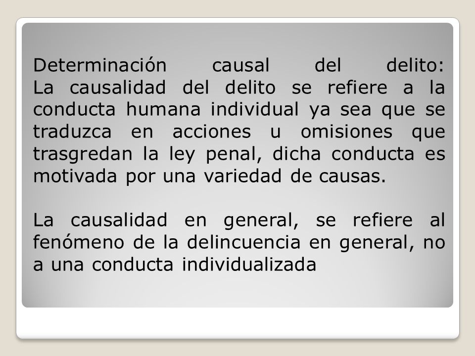 Determinación causal del delito: La causalidad del delito se refiere a la conducta humana individual ya sea que se traduzca en acciones u omisiones que trasgredan la ley penal, dicha conducta es motivada por una variedad de causas.