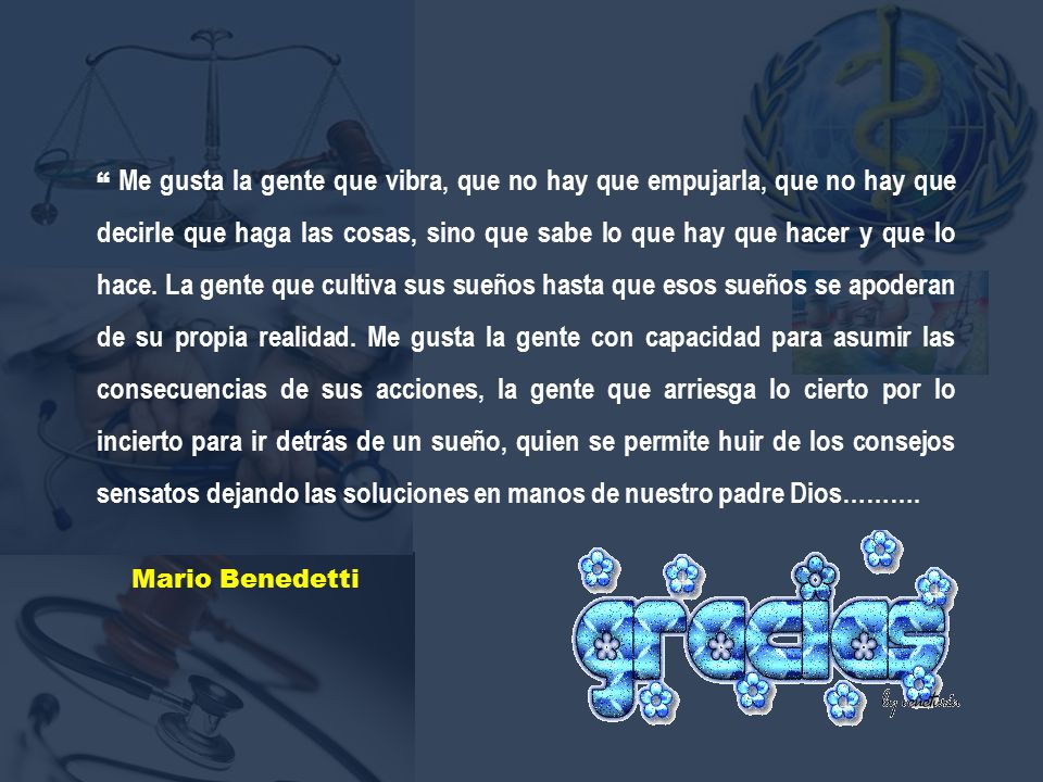 Me gusta la gente que vibra, que no hay que empujarla, que no hay que decirle que haga las cosas, sino que sabe lo que hay que hacer y que lo hace. La gente que cultiva sus sueños hasta que esos sueños se apoderan de su propia realidad. Me gusta la gente con capacidad para asumir las consecuencias de sus acciones, la gente que arriesga lo cierto por lo incierto para ir detrás de un sueño, quien se permite huir de los consejos sensatos dejando las soluciones en manos de nuestro padre Dios……….