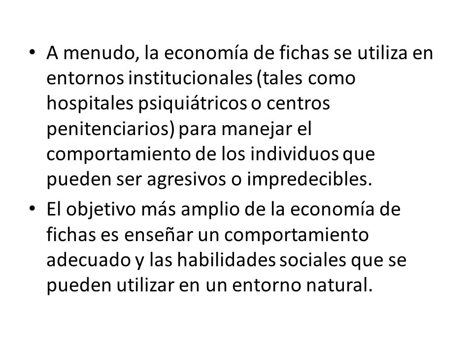 A menudo, la economía de fichas se utiliza en entornos institucionales (tales como hospitales psiquiátricos o centros penitenciarios) para manejar el comportamiento de los individuos que pueden ser agresivos o impredecibles.