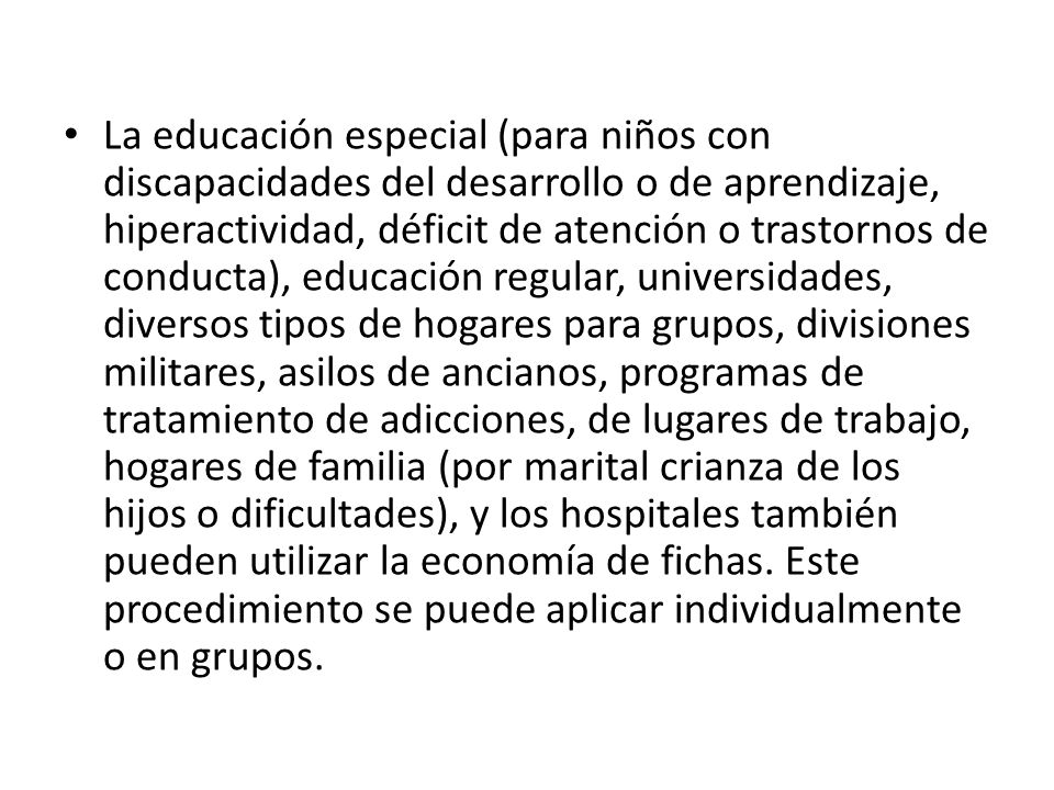 La educación especial (para niños con discapacidades del desarrollo o de aprendizaje, hiperactividad, déficit de atención o trastornos de conducta), educación regular, universidades, diversos tipos de hogares para grupos, divisiones militares, asilos de ancianos, programas de tratamiento de adicciones, de lugares de trabajo, hogares de familia (por marital crianza de los hijos o dificultades), y los hospitales también pueden utilizar la economía de fichas.