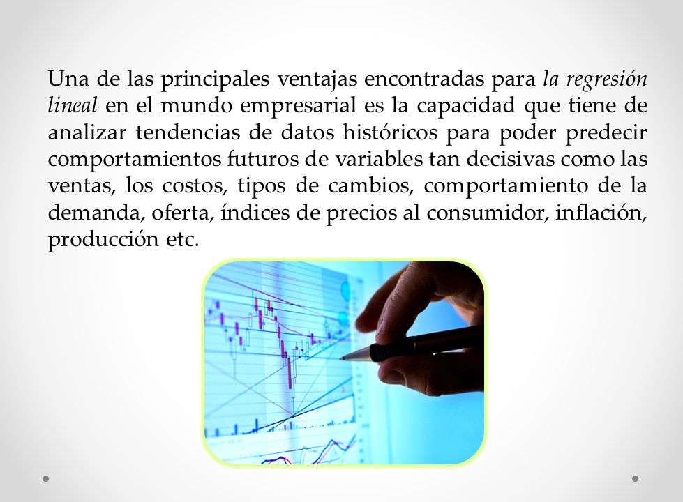 Una de las principales ventajas encontradas para la regresión lineal en el mundo empresarial es la capacidad que tiene de analizar tendencias de datos históricos para poder predecir comportamientos futuros de variables tan decisivas como las ventas, los costos, tipos de cambios, comportamiento de la demanda, oferta, índices de precios al consumidor, inflación, producción etc.