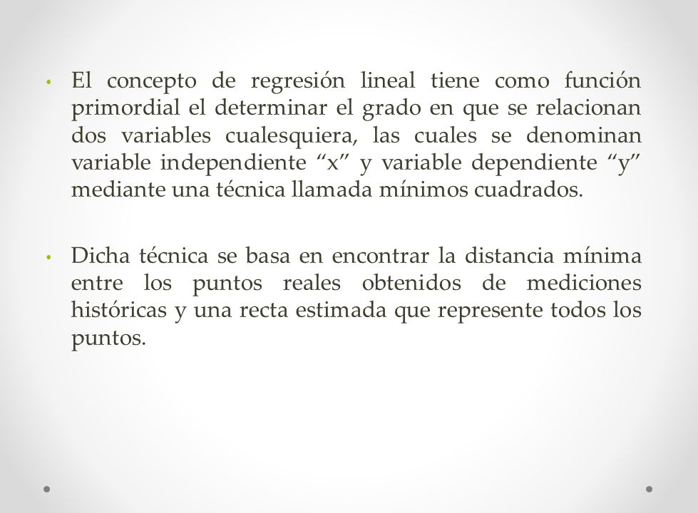 El concepto de regresión lineal tiene como función primordial el determinar el grado en que se relacionan dos variables cualesquiera, las cuales se denominan variable independiente x y variable dependiente y mediante una técnica llamada mínimos cuadrados.