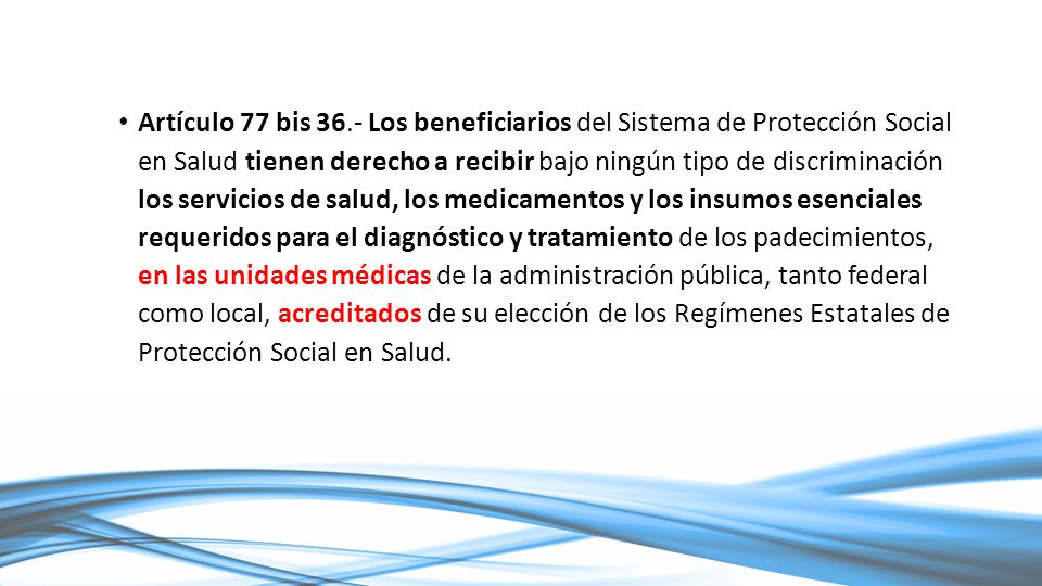 Artículo 77 bis 36.- Los beneficiarios del Sistema de Protección Social en Salud tienen derecho a recibir bajo ningún tipo de discriminación los servicios de salud, los medicamentos y los insumos esenciales requeridos para el diagnóstico y tratamiento de los padecimientos, en las unidades médicas de la administración pública, tanto federal como local, acreditados de su elección de los Regímenes Estatales de Protección Social en Salud.