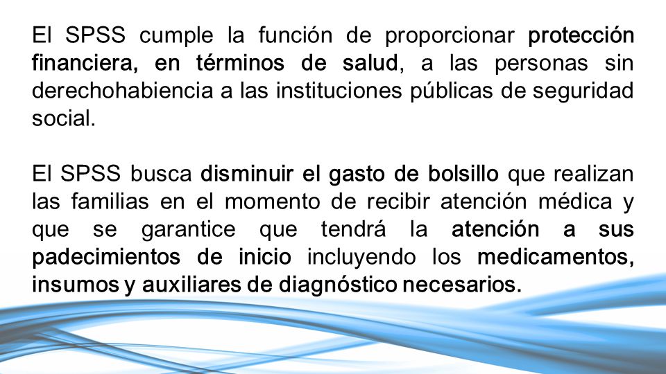 El SPSS cumple la función de proporcionar protección financiera, en términos de salud, a las personas sin derechohabiencia a las instituciones públicas de seguridad social.