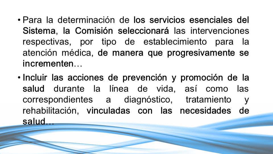 Para la determinación de los servicios esenciales del Sistema, la Comisión seleccionará las intervenciones respectivas, por tipo de establecimiento para la atención médica, de manera que progresivamente se incrementen…