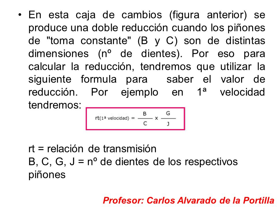 En esta caja de cambios (figura anterior) se produce una doble reducción cuando los piñones de toma constante (B y C) son de distintas dimensiones (nº de dientes). Por eso para calcular la reducción, tendremos que utilizar la siguiente formula para saber el valor de reducción. Por ejemplo en 1ª velocidad tendremos: