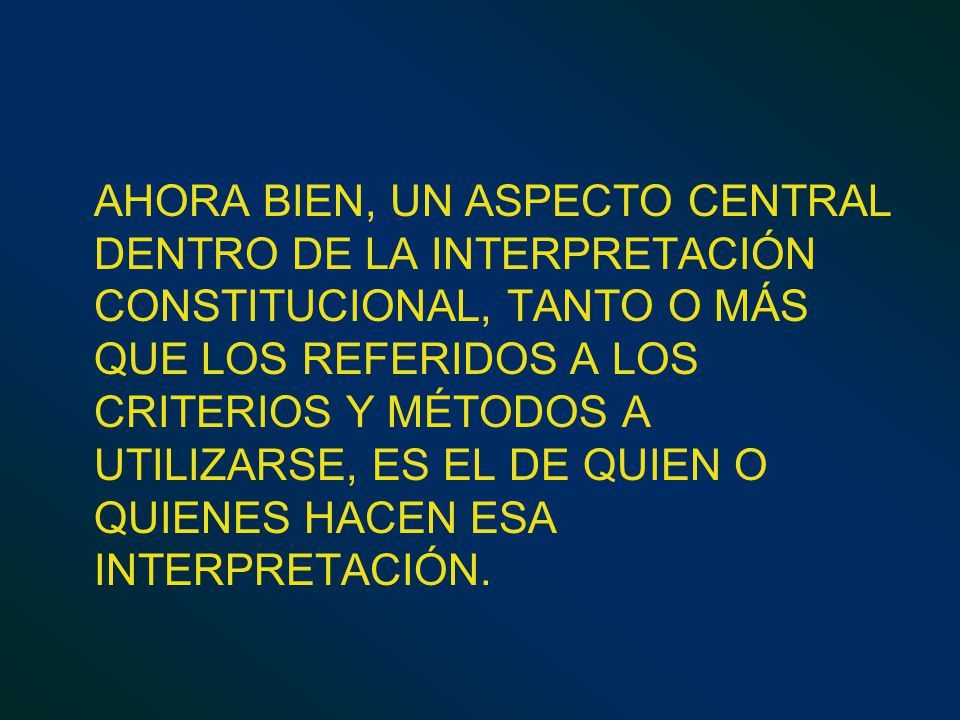 AHORA BIEN, UN ASPECTO CENTRAL DENTRO DE LA INTERPRETACIÓN CONSTITUCIONAL, TANTO O MÁS QUE LOS REFERIDOS A LOS CRITERIOS Y MÉTODOS A UTILIZARSE, ES EL DE QUIEN O QUIENES HACEN ESA INTERPRETACIÓN.