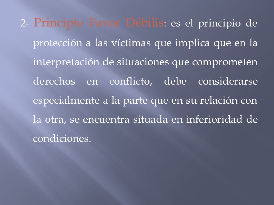 2- Principio Favor Débilis: es el principio de protección a las víctimas que implica que en la interpretación de situaciones que comprometen derechos en conflicto, debe considerarse especialmente a la parte que en su relación con la otra, se encuentra situada en inferioridad de condiciones.