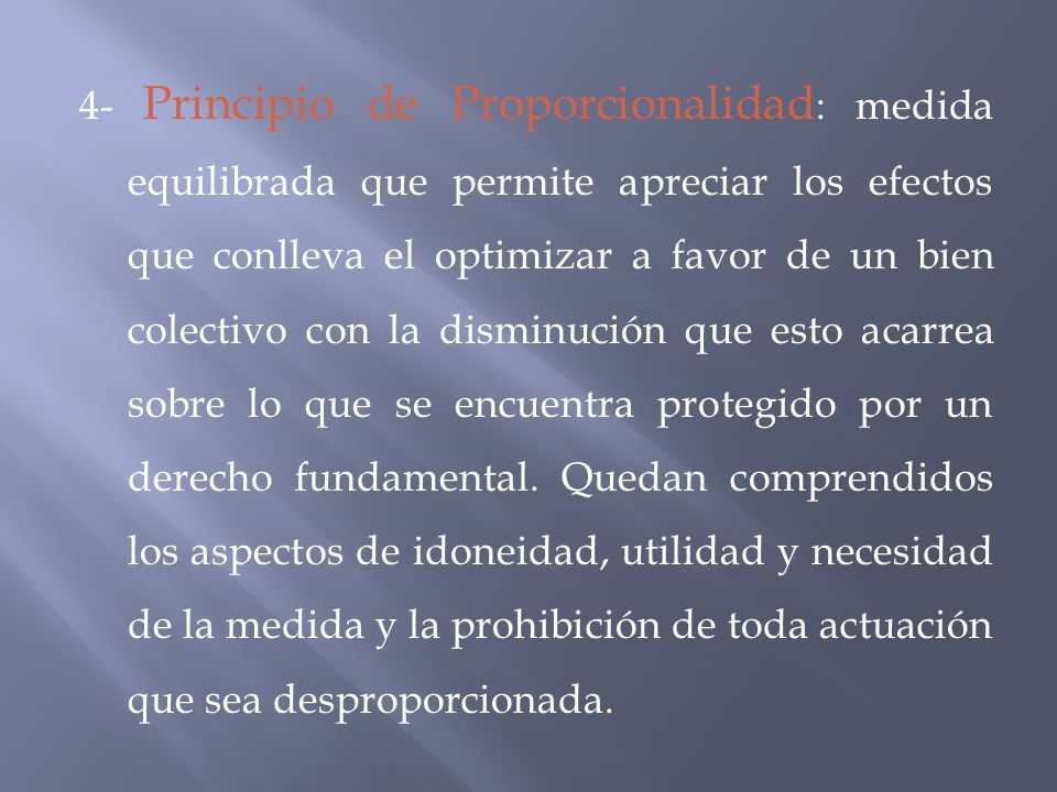 4- Principio de Proporcionalidad: medida equilibrada que permite apreciar los efectos que conlleva el optimizar a favor de un bien colectivo con la disminución que esto acarrea sobre lo que se encuentra protegido por un derecho fundamental.
