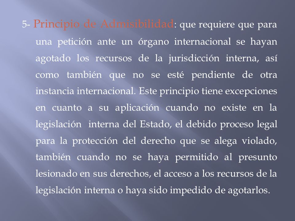 5- Principio de Admisibilidad: que requiere que para una petición ante un órgano internacional se hayan agotado los recursos de la jurisdicción interna, así como también que no se esté pendiente de otra instancia internacional.