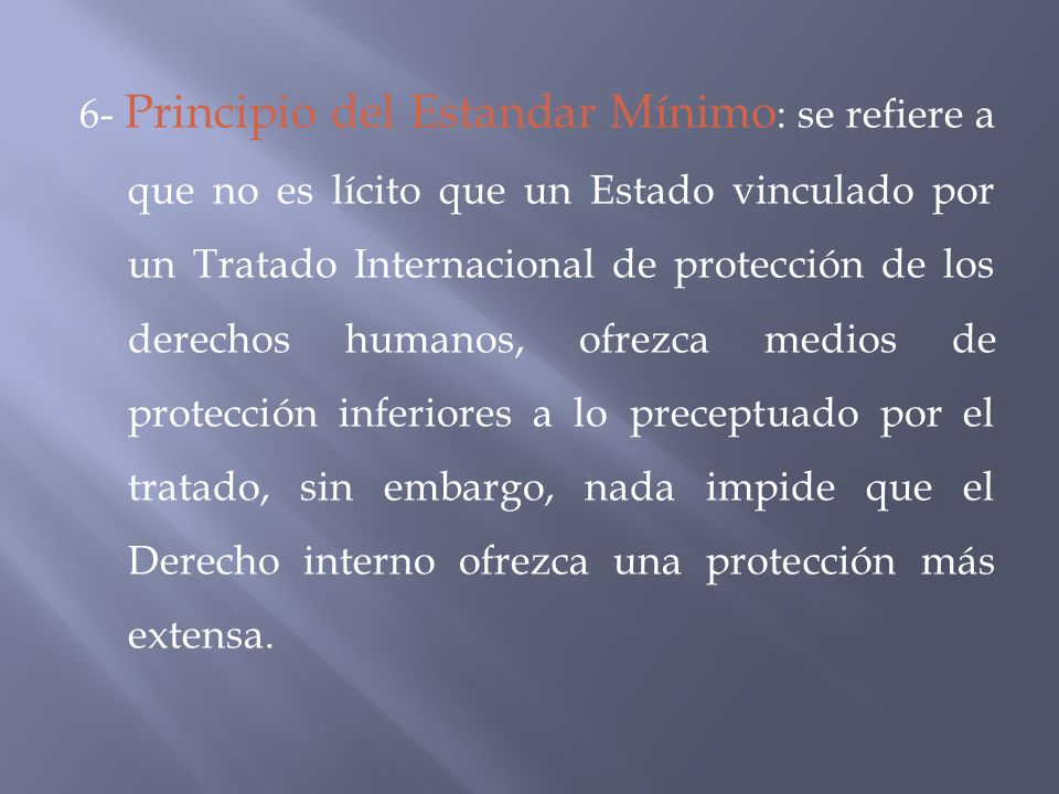 6- Principio del Estandar Mínimo: se refiere a que no es lícito que un Estado vinculado por un Tratado Internacional de protección de los derechos humanos, ofrezca medios de protección inferiores a lo preceptuado por el tratado, sin embargo, nada impide que el Derecho interno ofrezca una protección más extensa.