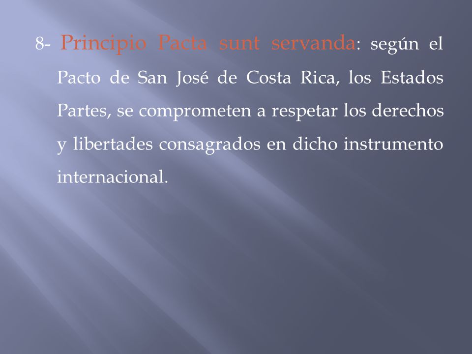 8- Principio Pacta sunt servanda: según el Pacto de San José de Costa Rica, los Estados Partes, se comprometen a respetar los derechos y libertades consagrados en dicho instrumento internacional.
