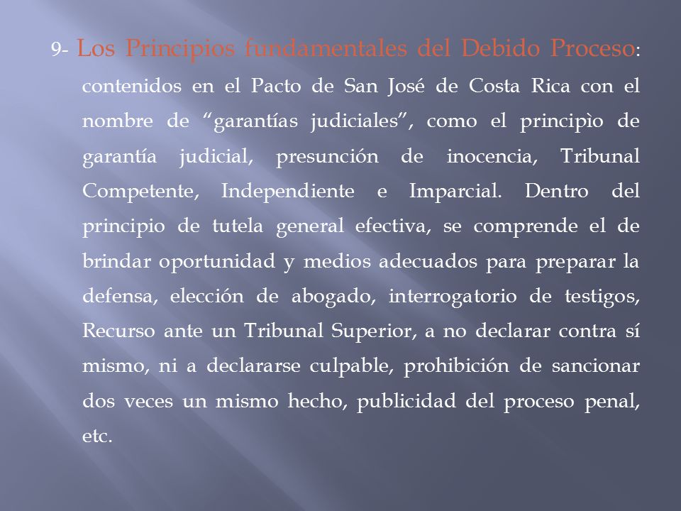 9- Los Principios fundamentales del Debido Proceso: contenidos en el Pacto de San José de Costa Rica con el nombre de garantías judiciales , como el principìo de garantía judicial, presunción de inocencia, Tribunal Competente, Independiente e Imparcial.