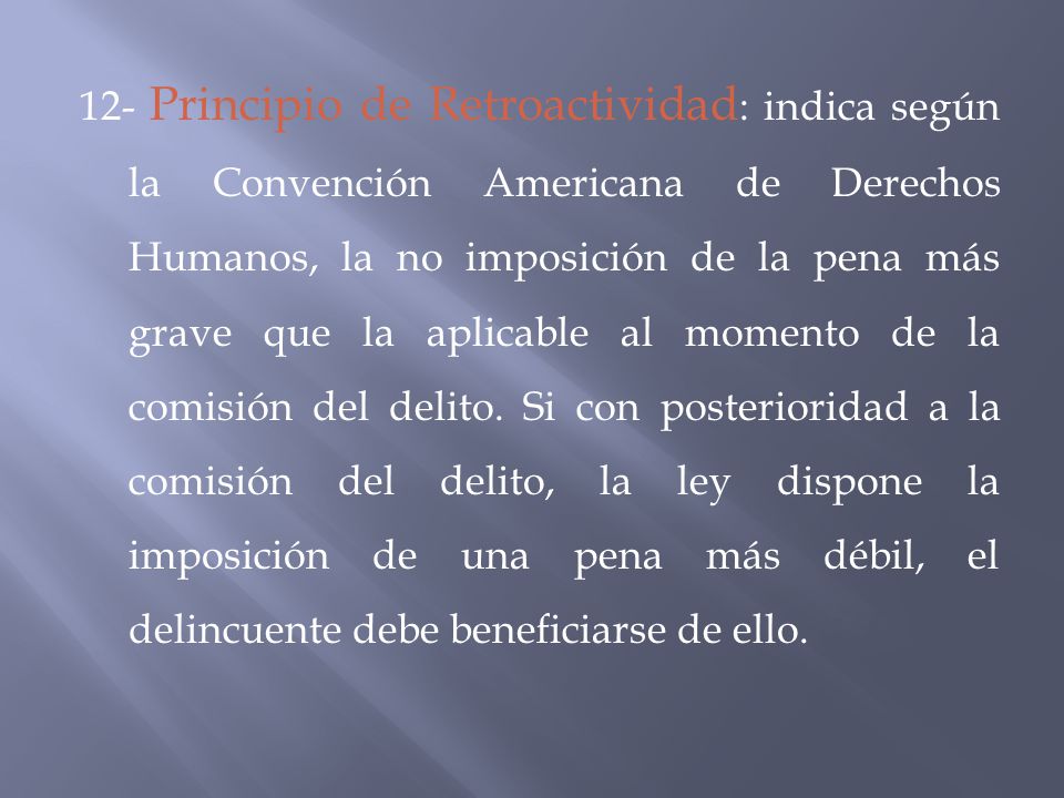 12- Principio de Retroactividad: indica según la Convención Americana de Derechos Humanos, la no imposición de la pena más grave que la aplicable al momento de la comisión del delito.