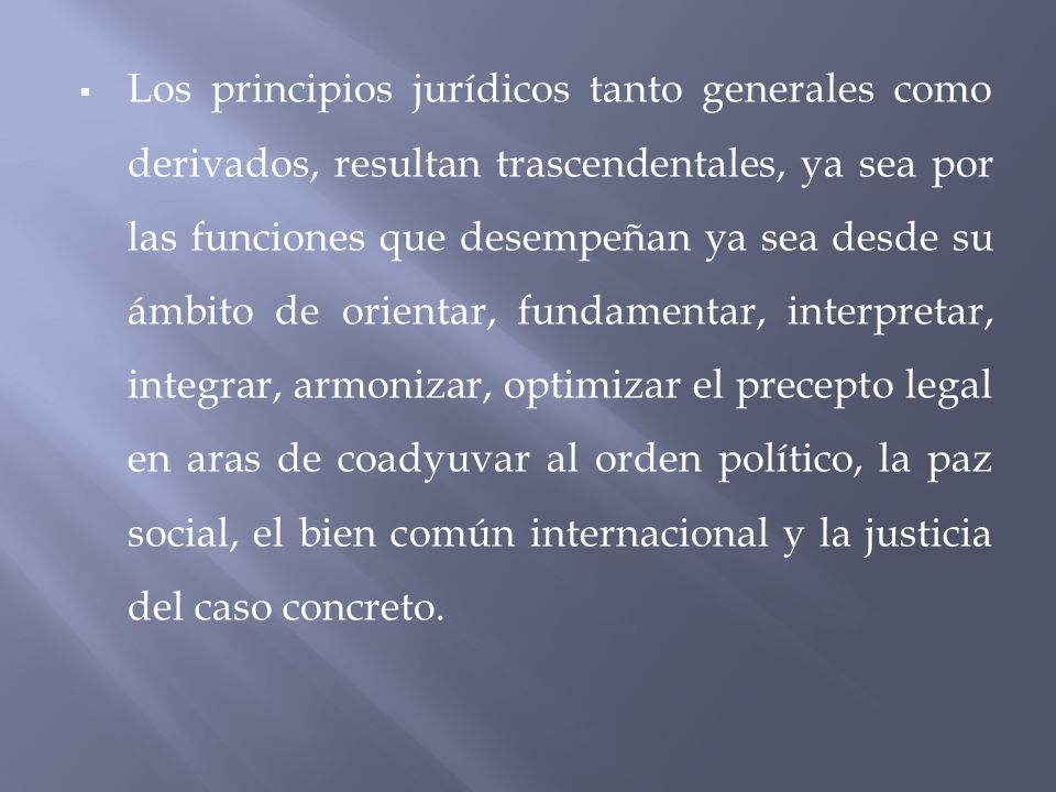 Los principios jurídicos tanto generales como derivados, resultan trascendentales, ya sea por las funciones que desempeñan ya sea desde su ámbito de orientar, fundamentar, interpretar, integrar, armonizar, optimizar el precepto legal en aras de coadyuvar al orden político, la paz social, el bien común internacional y la justicia del caso concreto.