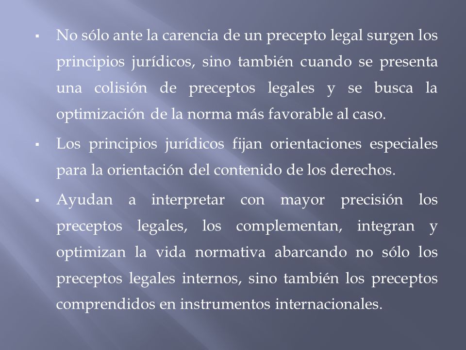 No sólo ante la carencia de un precepto legal surgen los principios jurídicos, sino también cuando se presenta una colisión de preceptos legales y se busca la optimización de la norma más favorable al caso.