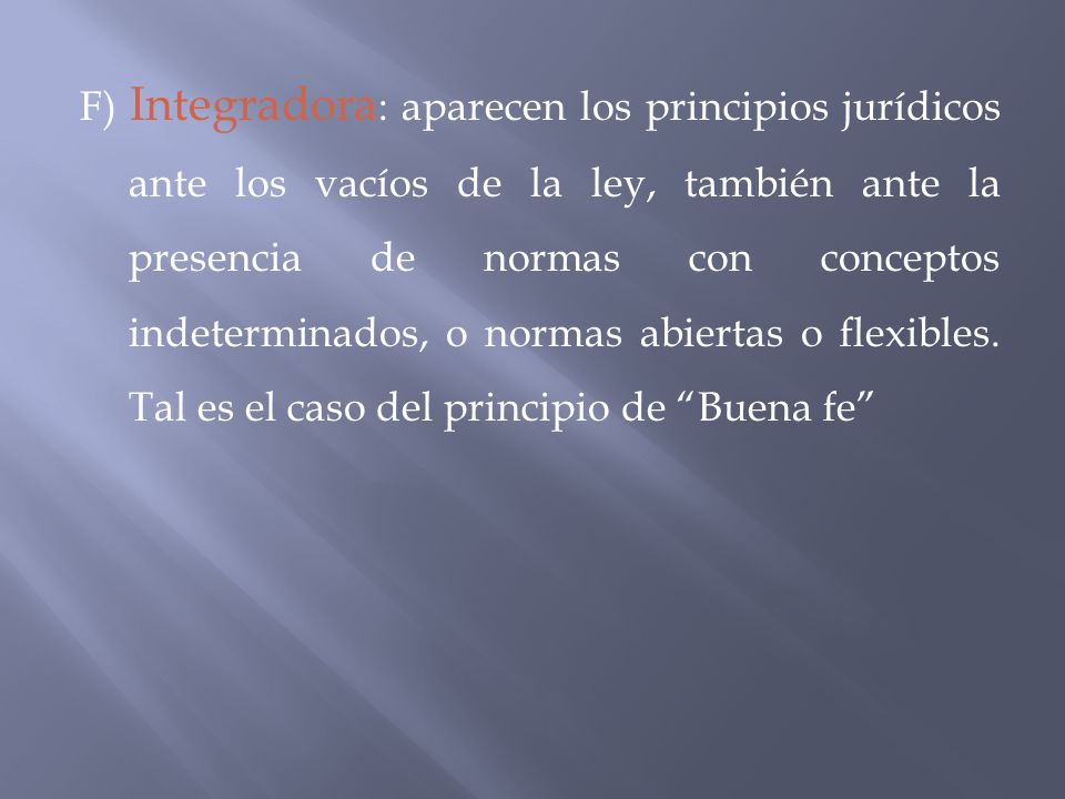 F) Integradora: aparecen los principios jurídicos ante los vacíos de la ley, también ante la presencia de normas con conceptos indeterminados, o normas abiertas o flexibles.