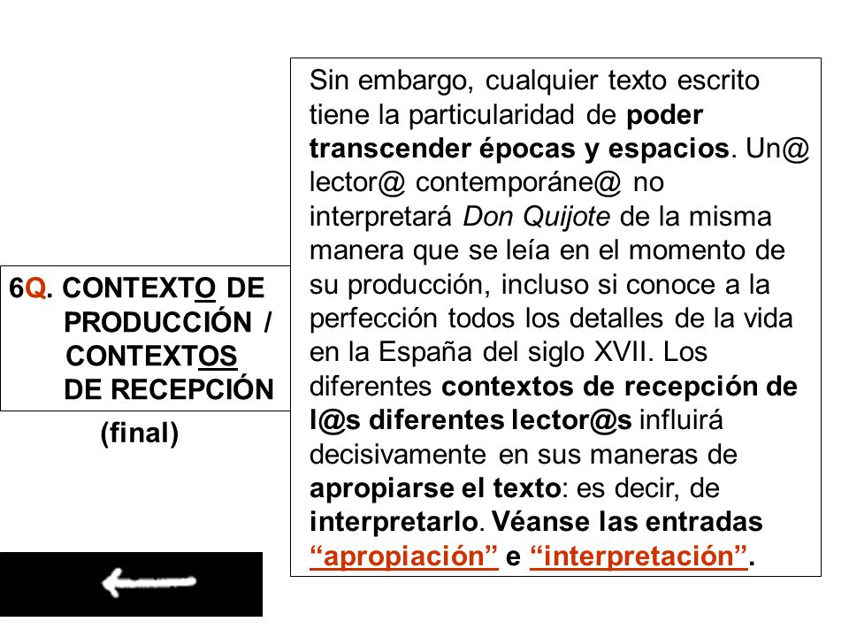 Sin embargo, cualquier texto escrito tiene la particularidad de poder transcender épocas y espacios.  no interpretará Don Quijote de la misma manera que se leía en el momento de su producción, incluso si conoce a la perfección todos los detalles de la vida en la España del siglo XVII. Los diferentes contextos de recepción de diferentes influirá decisivamente en sus maneras de apropiarse el texto: es decir, de interpretarlo. Véanse las entradas apropiación e interpretación .
