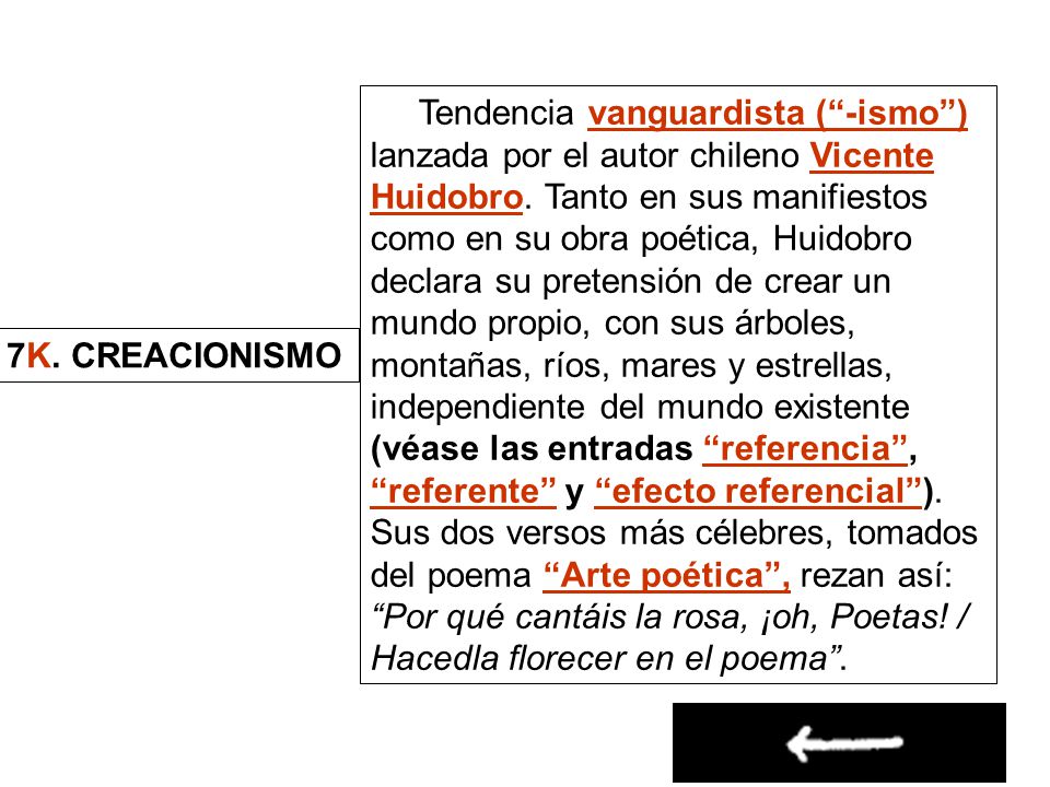 Tendencia vanguardista ( -ismo ) lanzada por el autor chileno Vicente Huidobro. Tanto en sus manifiestos como en su obra poética, Huidobro declara su pretensión de crear un mundo propio, con sus árboles, montañas, ríos, mares y estrellas, independiente del mundo existente (véase las entradas referencia , referente y efecto referencial ). Sus dos versos más célebres, tomados del poema Arte poética , rezan así: Por qué cantáis la rosa, ¡oh, Poetas! / Hacedla florecer en el poema .