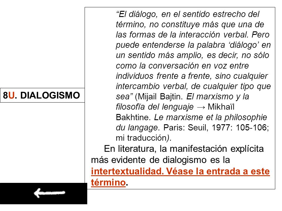El diálogo, en el sentido estrecho del término, no constituye más que una de las formas de la interacción verbal. Pero puede entenderse la palabra ‘diálogo’ en un sentido más amplio, es decir, no sólo como la conversación en voz entre individuos frente a frente, sino cualquier intercambio verbal, de cualquier tipo que sea (Mijail Bajtin. El marxismo y la filosofïa del lenguaje → Mikhaïl Bakhtine. Le marxisme et la philosophie du langage. Paris: Seuil, 1977: ; mi traducción).