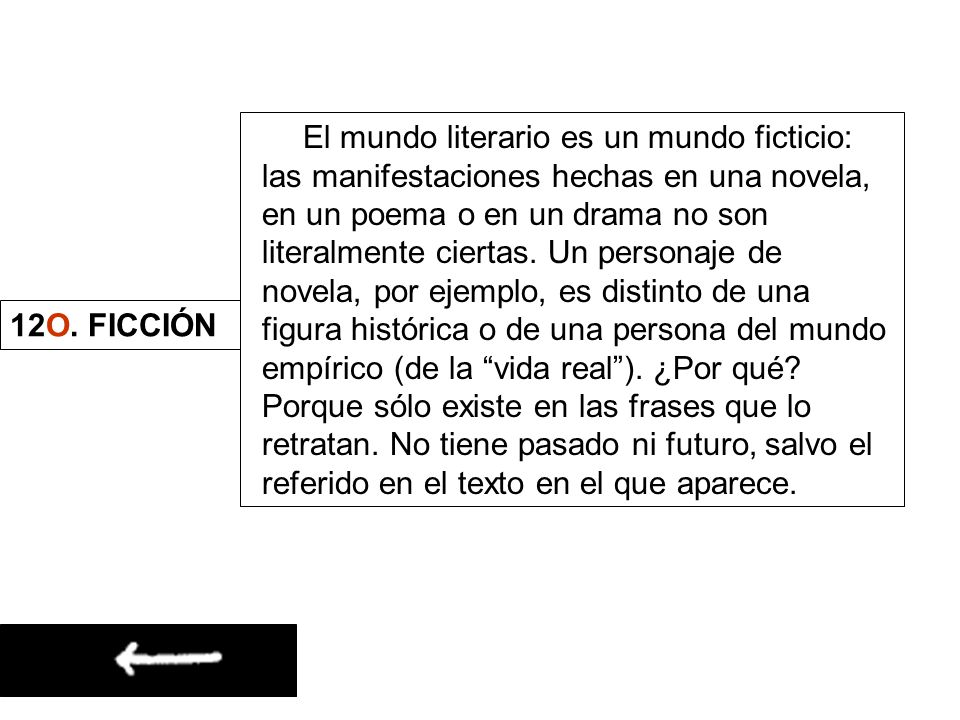 El mundo literario es un mundo ficticio: las manifestaciones hechas en una novela, en un poema o en un drama no son literalmente ciertas. Un personaje de novela, por ejemplo, es distinto de una figura histórica o de una persona del mundo empírico (de la vida real ). ¿Por qué Porque sólo existe en las frases que lo retratan. No tiene pasado ni futuro, salvo el referido en el texto en el que aparece.