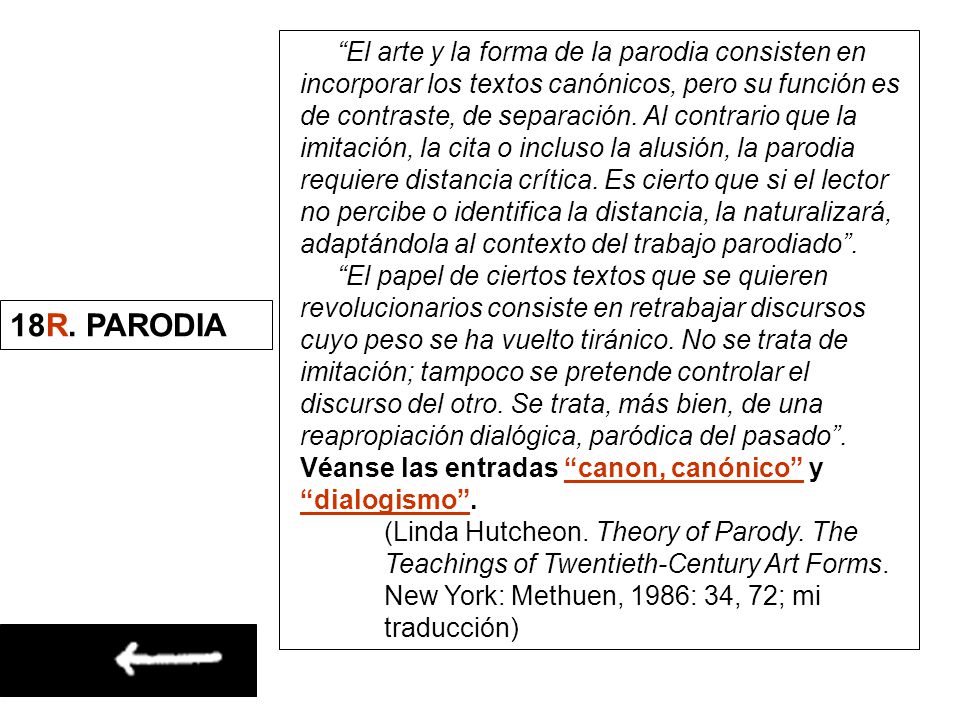 El arte y la forma de la parodia consisten en incorporar los textos canónicos, pero su función es de contraste, de separación. Al contrario que la imitación, la cita o incluso la alusión, la parodia requiere distancia crítica. Es cierto que si el lector no percibe o identifica la distancia, la naturalizará, adaptándola al contexto del trabajo parodiado .