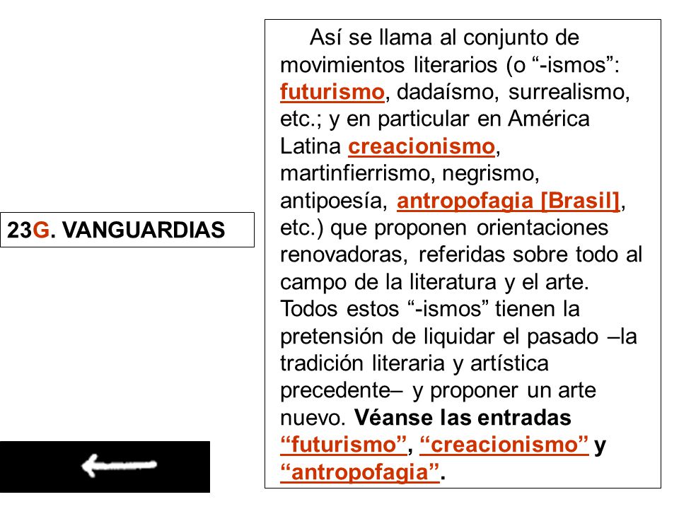 Así se llama al conjunto de movimientos literarios (o -ismos : futurismo, dadaísmo, surrealismo, etc.; y en particular en América Latina creacionismo, martinfierrismo, negrismo, antipoesía, antropofagia [Brasil], etc.) que proponen orientaciones renovadoras, referidas sobre todo al campo de la literatura y el arte. Todos estos -ismos tienen la pretensión de liquidar el pasado –la tradición literaria y artística precedente– y proponer un arte nuevo. Véanse las entradas futurismo , creacionismo y antropofagia .