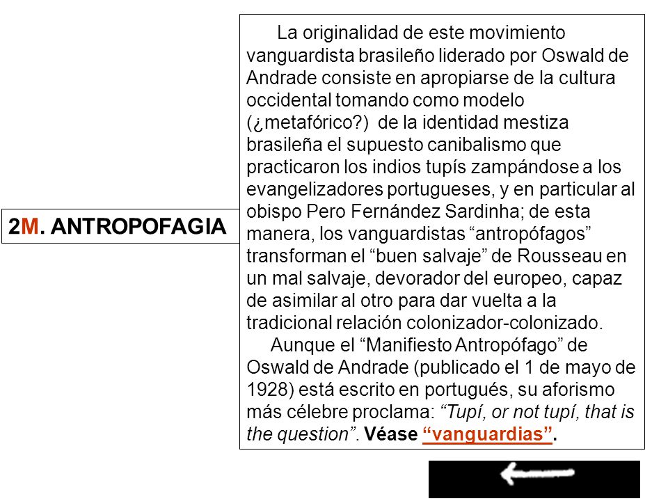 La originalidad de este movimiento vanguardista brasileño liderado por Oswald de Andrade consiste en apropiarse de la cultura occidental tomando como modelo (¿metafórico ) de la identidad mestiza brasileña el supuesto canibalismo que practicaron los indios tupís zampándose a los evangelizadores portugueses, y en particular al obispo Pero Fernández Sardinha; de esta manera, los vanguardistas antropófagos transforman el buen salvaje de Rousseau en un mal salvaje, devorador del europeo, capaz de asimilar al otro para dar vuelta a la tradicional relación colonizador-colonizado.