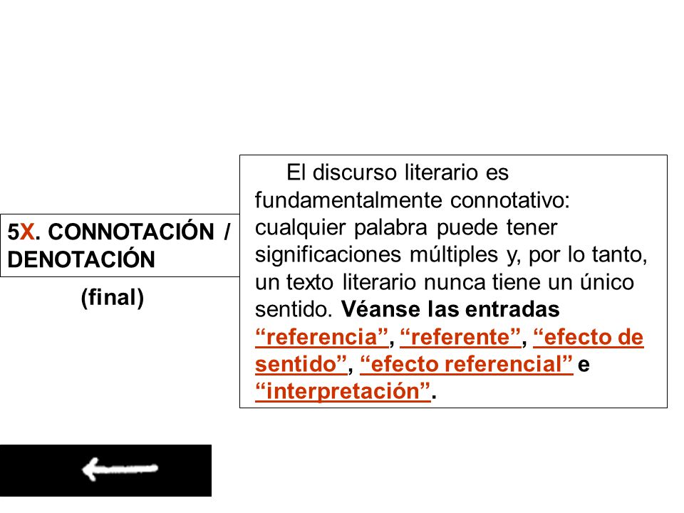 El discurso literario es fundamentalmente connotativo: cualquier palabra puede tener significaciones múltiples y, por lo tanto, un texto literario nunca tiene un único sentido. Véanse las entradas referencia , referente , efecto de sentido , efecto referencial e interpretación .