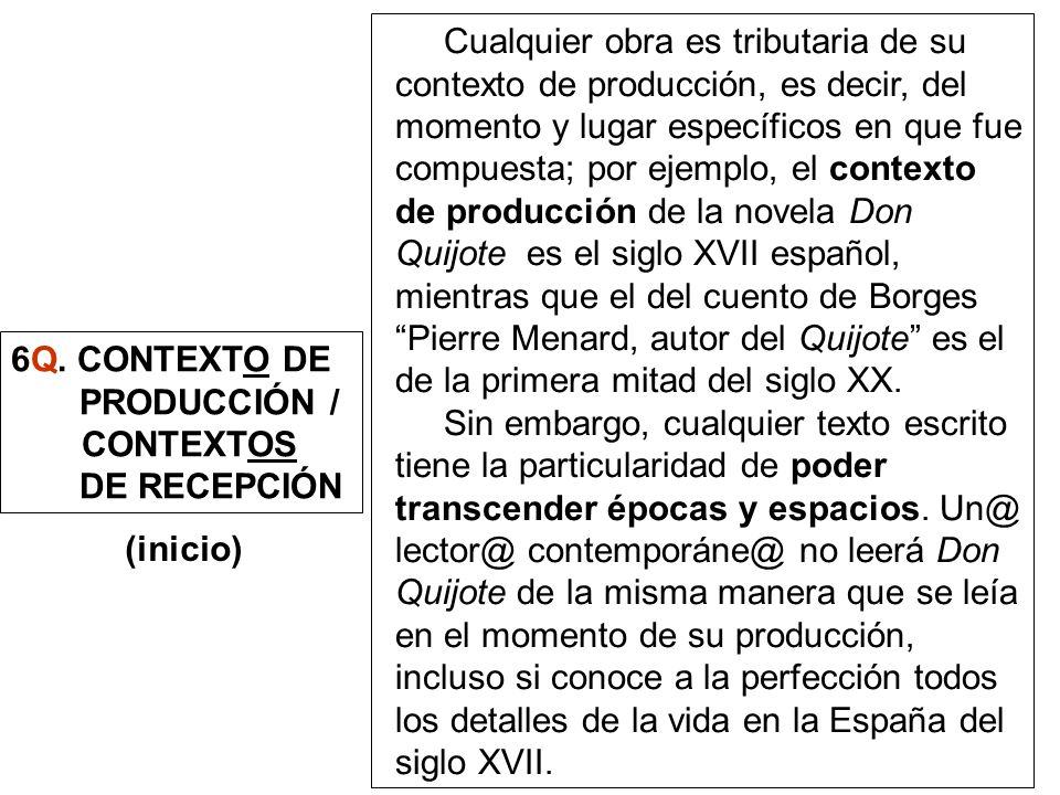 Cualquier obra es tributaria de su contexto de producción, es decir, del momento y lugar específicos en que fue compuesta; por ejemplo, el contexto de producción de la novela Don Quijote es el siglo XVII español, mientras que el del cuento de Borges Pierre Menard, autor del Quijote es el de la primera mitad del siglo XX.