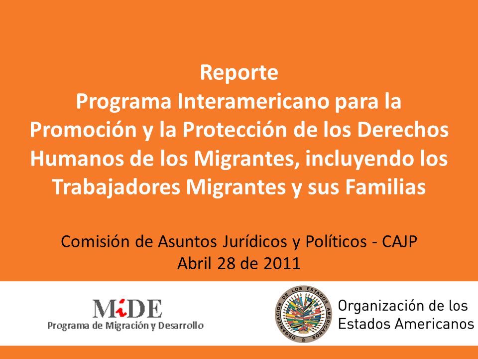 Reporte Programa Interamericano para la Promoción y la Protección de los Derechos Humanos de los Migrantes, incluyendo los Trabajadores Migrantes y sus Familias Comisión de Asuntos Jurídicos y Políticos - CAJP Abril 28 de 2011