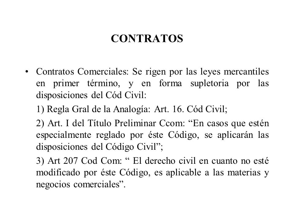 CONTRATOS Contratos Comerciales: Se rigen por las leyes mercantiles en primer término, y en forma supletoria por las disposiciones del Cód Civil: