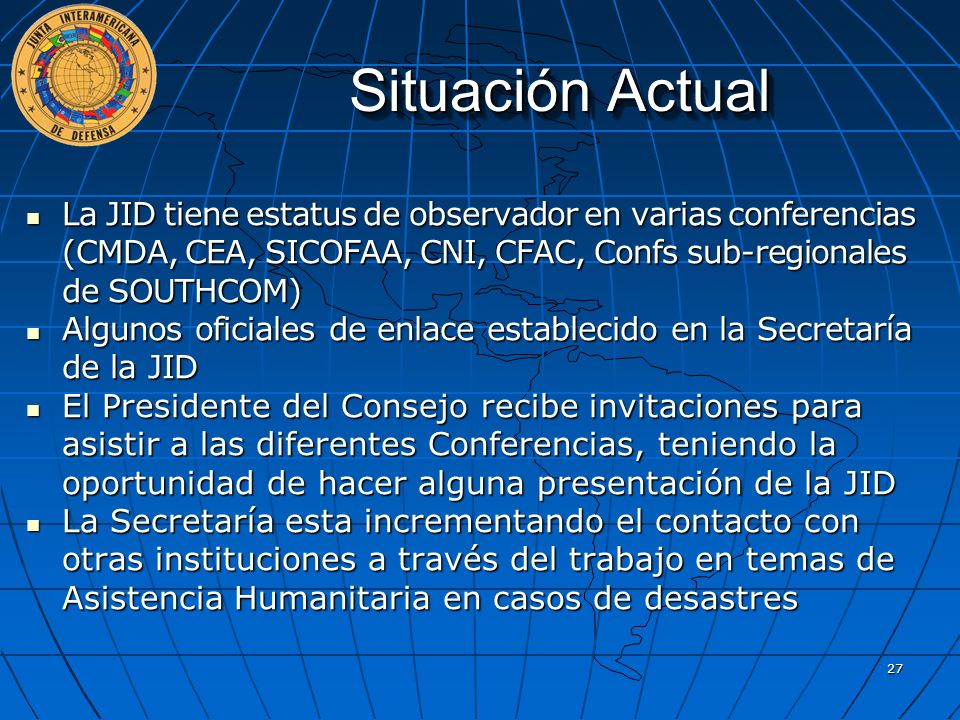 Situación Actual La JID tiene estatus de observador en varias conferencias (CMDA, CEA, SICOFAA, CNI, CFAC, Confs sub-regionales de SOUTHCOM)