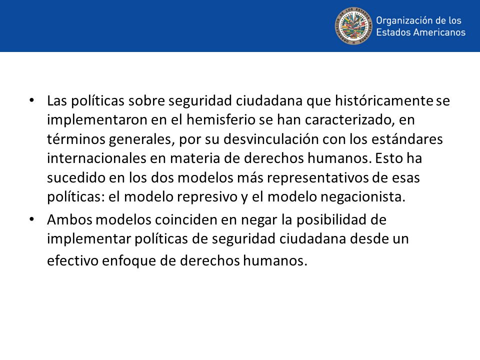 Las políticas sobre seguridad ciudadana que históricamente se implementaron en el hemisferio se han caracterizado, en términos generales, por su desvinculación con los estándares internacionales en materia de derechos humanos. Esto ha sucedido en los dos modelos más representativos de esas políticas: el modelo represivo y el modelo negacionista.